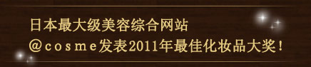 日本最大级美容综合网站 ＠ｃｏｓｍｅ发表2011年最佳化妆品大奖！