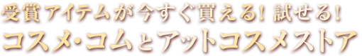 受賞アイテムが今すぐ買える！試せる！コスメ・コムとアットコスメストアのご紹介