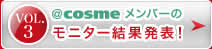 VOL.3 ＠ｃｏｓｍｅメンバーのモニター結果発表！