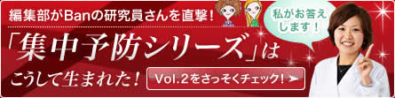 編集部がBanの研究員さんを直撃！ 「集中予防シリーズ」は こうして生まれた！ 私がお答えします！ Vol.2をさっそくチェック!