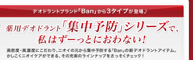 デオドラントブランド「Ban」から3タイプが登場♪ 薬用デオドラント「集中予防」シリーズで、私はずーっとにおわない！ 高密度・高濃度にこだわり、ニオイの元から集中予防する「Ban」の新デオドラントアイテム。かしこくニオイケアができる、その充実のラインナップをさっそくチェック！