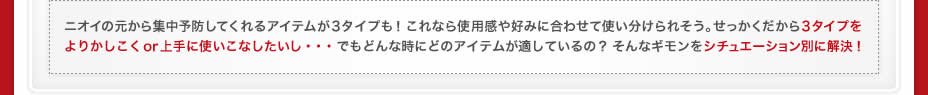 ニオイの元から集中予防してくれるアイテムが3タイプも！ これなら使用感や好みに合わせて使い分けられそう。せっかくだから3タイプをよりかしこく or 上手に使いこなしたいし・・・でもどんな時にどのアイテムが適しているの？ そんなギモンをシチュエーション別に解決！