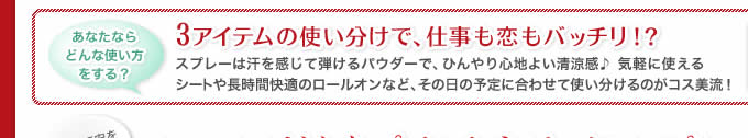 あなたならどんな使い方をする？ 3アイテムの使い分けで、仕事も恋もバッチリ！？ スプレーは汗を感じて弾けるパウダーで、ひんやり心地よい清涼感♪ 気軽に使えるシートや長時間快適のロールオンなど、その日の予定に合わせて使い分けるのがコス美流！