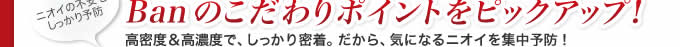 ニオイの不安をしっかり予防 Banのこだわりポイントをピックアップ！ 高密度&高濃度で、しっかり密着。だから、気になるニオイを集中予防！