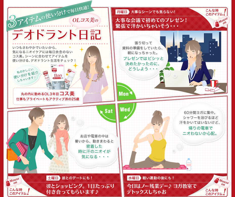 3アイテムの使い分けで毎日快適！ OLコス美のデオドラント日記 いつもさわやかでいたいから、気になるニオイケアには毎日余念のないコス美。シーンに合わせてアイテムを使い分ける、デオドラント生活をチェック！ 私のかしこい使い分けを紹介しちゃいます☆ 丸の内に勤めるOL3年目 コス美 仕事もプライベートもアクティブ派の25歳