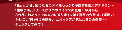 「Ban」から、気になるニオイをしっかり予防する薬用デオドラント「集中予防」シリーズが3つのタイプで新登場！今月から、3カ月にわたってその実力に迫ります。第1回目の今回は、1週間のかしこい使い分けを紹介♪ニオイケアが気になるこの季節・・・チェックしてみて！