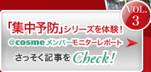 Vol.3 「集中予防」シリーズを体験！ ＠ｃｏｓｍｅメンバーモニターレポート さっそく記事をCheck!