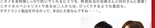 ニオイを長時間しっかり防いでくれるヒミツを、開発担当の松崎さんと田村さんに直撃！ ニオイのスペシャリストであるお二人からは、びっくりするような裏話も。デオドラント製品を作るのって、本当に大変なんですね・・・。
