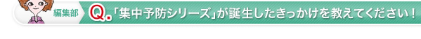 編集部 Q 「集中予防シリーズ」が誕生したきっかけを教えてください！