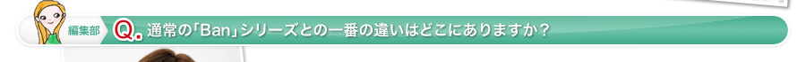 編集部 Q 通常の「Ban」シリーズとの一番の違いはどこにありますか？