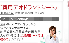 『薬用デオドラントシート』 医薬部外品 10枚・24枚／※オープン価格 シートタイプの特徴 全身の汗とニオイをしっかり拭きとれる大判サイズ。制汗成分と殺菌成分の両方が入っているのは、女性用シートでは初めてなんですよ！