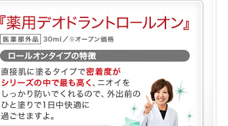 『薬用デオドラントロールオン』 医薬部外品 30ml／※オープン価格 ロールオンタイプの特徴 直接肌に塗るタイプで密着度がシリーズの中で最も高く、ニオイをしっかり防いでくれるので、外出前のひと塗りで1日中快適に過ごせますよ。 