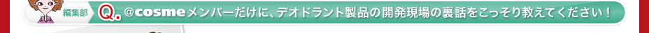 編集部 Q ＠ｃｏｓｍｅメンバーだけに、デオドラント製品の開発現場の裏話をこっそり教えてください！