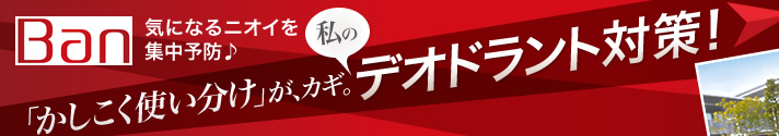 気になるニオイを集中予防♪ 「かしこく使い分け」が、カギ。 私のデオドラント対策！