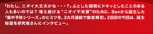 「わたし、ニオイ大丈夫かな・・・？ 」ふとした瞬間にドキッとしたことのある人も多いのでは？ 増え続ける“ニオイ不安層”のために、Banから誕生した「集中予防シリーズ」のヒミツを、3カ月連続で徹底解剖。2回目の今回は、誕生秘話を研究者さんにインタビュー。