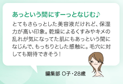 あっという間にすーっとなじむ♪ とてもさらっとした美容液だけれど、保湿力が高い印象。乾燥によるくすみやキメの乱れが気になってた肌にもあっという間になじんで、もっちりとした感触に。毛穴に対しても期待できそう！ 編集部 O子・28歳