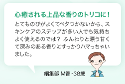 心癒される上品な香りのトリコに！ とてものびがよくてベタつかないから、スキンケアのステップが多い人でも気持ちよく使えるのでは？ ふんわりと漂う甘くて深みのある香りにすっかりハマっちゃいました。　編集部 M香・38歳