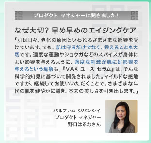 プロダクト マネジャーに聞きました！ なぜ大切？ 早め早めのエイジングケア　「肌は日々、老化の原因といわれるさまざまな影響を受けています。でも、肌は守るだけでなく、鍛えることも大切です。適度な運動やショウガなどのスパイスが身体によい影響を与えるように、適度な刺激が肌に好影響を与えるという現象も。『VAX ユース セラム』は、そんな科学的知見に基づいて開発されました。マイルドな感触ですが、継続してお使いいただくことで、さまざまな年代の肌を健やかに導き、本来の美しさを引き出します。」　パルファム ジバンシイ プロダクト マネジャー 野口はるなさん