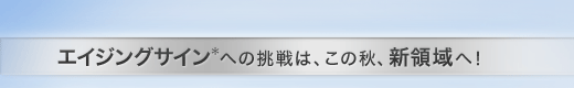 エイジングサイン＊ への挑戦は、この秋、新領域へ！