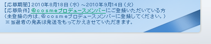 【応募期間】2010年8月18日（水）～2010年9月14日（火） 【応募条件】＠ｃｏｓｍｅプロデュースメンバーにご登録いただいている方 （未登録の方は、＠ｃｏｓｍｅプロデュースメンバーに登録してください。） ※当選者の発表は発送をもってかえさせていただきます。