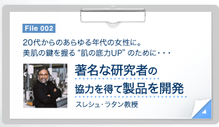 File 002　20代からのあらゆる年代の女性に。美肌の鍵を握る"肌の底力UP"のために・・・ 著名な研究者の協力を得て製品を開発 スレシュ・ラタン教授　File 002　この製品は、多岐にわたるエイジング研究に長年携わってきた研究者、スレシュ・ラタン教授の全面的な協力により誕生。適度な運動やショウガや唐辛子などのスパイスが身体にいいように、適度な刺激は逆に有益な効果をもたらすという「ホルミシス」の原理に着目して開発されました。