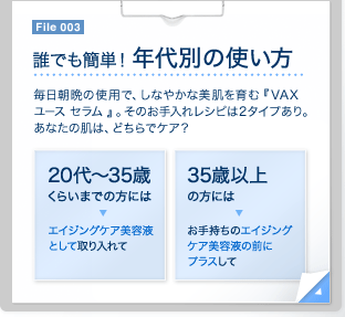 File 003　誰でも簡単！ 年代別の使い方 毎日朝晩の使用で、しなやかな美肌を育む『VAX ユース セラム 』。そのお手入れレシピは2タイプあり。あなたの肌は、どちらでケア？ 20代～35歳くらいまでの方には エイジングケア美容液として取り入れて　35歳以上の方には お手持ちのエイジングケア美容液の前にプラスして　File 003　20代～35歳くらいまで（使用量の目安は1プッシュ）　まだ本格的なエイジングサインが気にならない方は、美容液として化粧水の後に使って。最後に使用する保湿ケアの浸透も高まります。　化粧水 アイケア 乳液・クリーム　35歳以上（使用量の目安は1プッシュ）　肌トラブルをケアするお手持ちのエイジングケア美容液の前にプラスして。複合的な肌悩みを持つ大人の肌をしなやかで健やかな状態に導きます。　化粧水 アイケア 美容液 乳液・クリーム