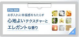 File 004　お手入れに幸福感をもたらす 心地よいテクスチャーとエレガントな香り　File 004　肌にすばやくなじむなめらかな感触。フレッシュなトップノートから甘く官能的な香りへと移ろう、芳しい香りにもこだわりました。