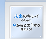 未来のキレイのために、今からこの1本を始めよう！