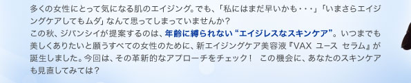 多くの女性にとって気になる肌のエイジング。でも、「私にはまだ早いかも・・・」「いまさらエイジングケアしてもムダ」なんて思ってしまっていませんか？ この秋、ジバンシイが提案するのは、年齢に縛られない"エイジレスなスキンケア"。いつまでも美しくありたいと願うすべての女性のために、新エイジングケア美容液『VAX ユース セラム』が誕生しました。今回は、その革新的なアプローチをチェック！ この機会に、あなたのスキンケアも見直してみては？ 