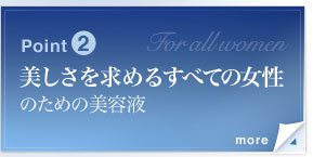 Point2　美しさを求めるすべての女性のための美容液　エイジングケアが気になり始める若い世代からエイジングサインが気になるマチュア世代まで、いつまでも美しくありたいと願うすべての女性のための美容液。年代や肌質ではなく、肌機能そのものを見つめて開発された美容液ならではの、新しいアプローチです。