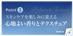 Point3　スキンケアを楽しみに変える心地よい香りとテクスチュア　みずみずしく肌にすっとなじんでベタつかない、心地よいテクスチュア。また、美容液をつける瞬間に快感をもたらす重要な要素として、香りにもこだわり、繊細で女性らしいオリジナルの調合を完成。スキンケアが楽しみに変わるような、魅力的な使用感です。