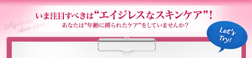 いま注目すべきは"エイジレスなスキンケア"！ あなたは"年齢に縛られたケア"をしていませんか？ 　Let's Try！ 