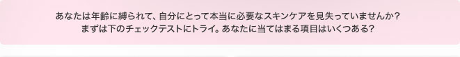 あなたは年齢に縛られて、自分にとって本当に必要なスキンケアを見失っていませんか？ まずは下のチェックテストにトライ。あなたに当てはまる項目はいくつある？ 