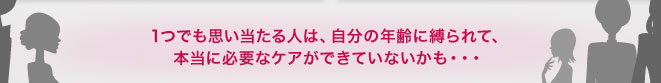 1つでも思い当たる人は、自分の年齢に縛られて、本当に必要なケアができていないかも・・・
