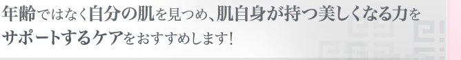 年齢ではなく自分の肌を見つめ、肌自身が持つ美しくなる力をサポートするケアをおすすめします！ 