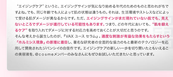 "エイジングケア"というと、エイジングサインが気になり始める年代のためのものと思われがちですよね。でも、同じ年齢でも人によって肌の状態は違うもの。それは、生活環境やストレスなどによって受ける肌ダメージが異なるからです。ただ、エイジングサインがまだ現れていない肌でも、見えないところでダメージが進行している可能性もあります。つまり、どの年代においても、"肌を鍛えるケア"を取り入れてダメージに対する対応力を高めておくことが大切だと思うのです。　そんな考えから誕生したのが、『VAX ユース セラム』。適度な刺激が有益な効果をもたらすという「ホルミシス現象」の原理に着目し、著名な研究者の全面的な協力のもと最新のテクノロジーを応用して開発されたジバンシイの自信作です。エイジングケアの新しい一歩を切り開いたともいえるこの美容液を、＠ｃｏｓｍｅメンバーのみなさんにもぜひお試しいただきたいと思っています。