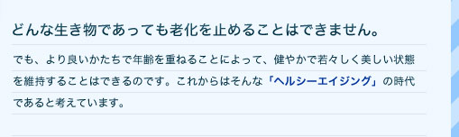 どんな生き物であっても老化を止めることはできません。　でも、より良いかたちで年齢を重ねることによって、健やかで若々しく美しい状態を維持することはできるのです。これからはそんな「ヘルシーエイジング」の時代であると考えています。