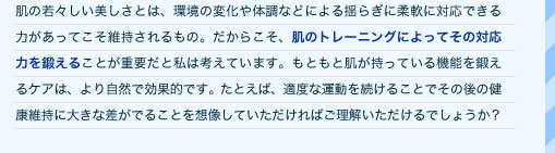 肌の若々しい美しさとは、環境の変化や体調などによる揺らぎに柔軟に対応できる力があってこそ維持されるもの。だからこそ、肌のトレーニングによってその対応力を鍛えることが重要だと私は考えています。もともと肌が持っている機能を鍛えるケアは、より自然で効果的です。たとえば、適度な運動を続けることでその後の健康維持に大きな差がでることを想像していただければご理解いただけるでしょうか？ 