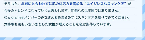 そうした、年齢にとらわれずに肌の対応力を高める"エイジレスなスキンケア"が今後のトレンドになっていくと思われます。問題なのは年齢ではありません。＠ｃｏｓｍｅメンバーのみなさんもあきらめずにスキンケアを続けてみてください。気持ちも肌もいきいきとした女性が増えることを私は期待しています。