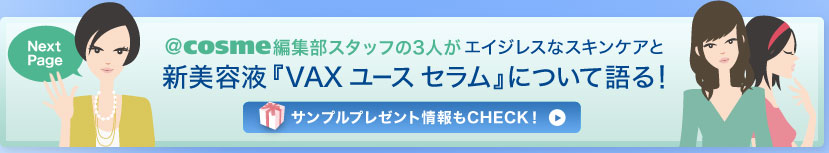 Next Page　＠ｃｏｓｍｅ編集部スタッフの3人がエイジレスなスキンケアと新美容液『VAX ユース セラム』について語る！ 　サンプルプレゼント情報もCHECK！ 