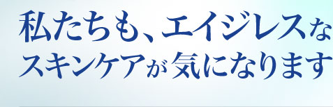 私たちも、エイジレスなスキンケアが気になります！ 