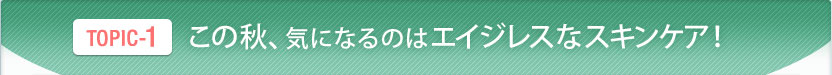 TOPIC-1　この秋、気になるのはエイジレスなスキンケア！