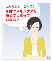 ふたりとも、なんだか年齢でスキンケアを決めてしまっていない？ 