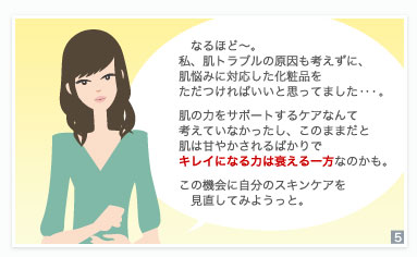 　なるほど～。私、肌トラブルの原因も考えずに、肌悩みに対応した化粧品をただつければいいと思ってました・・・。　肌の力をサポートするケアなんて考えていなかったし、このままだと肌は甘やかされるばかりでキレイになる力は衰える一方なのかも。　この機会に自分のスキンケアを見直してみようっと。