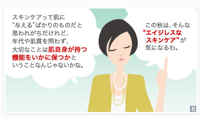 スキンケアって肌に"与える"ばかりのものだと思われがちだけれど、年代や肌質を問わず、大切なことは肌自身が持つ機能をいかに保つかということなんじゃないかな。　この秋は、そんな"エイジレスなスキンケア"が気になるわ。