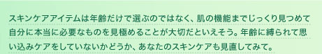 スキンケアアイテムは年齢だけで選ぶのではなく、肌の機能までじっくり見つめて自分に本当に必要なものを見極めることが大切だといえそう。年齢に縛られて思い込みケアをしていないかどうか、あなたのスキンケアも見直してみて。