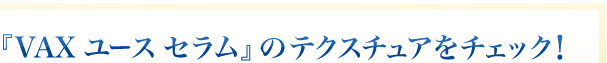 『VAX ユース セラム』のテクスチュアをチェック！ 