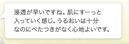 浸透が早いですね。肌にすーっと入っていく感じ。うるおいは十分なのにべたつきがなく心地よいです。