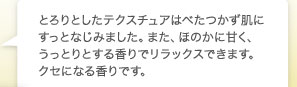 とろりとしたテクスチュアはべたつかず肌にすっとなじみました。また、ほのかに甘く、うっとりとする香りでリラックスできます。クセになる香りです。