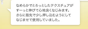 なめらかでとろっとしたテクスチュアがすーっと伸びて心地良くなじみます。さらに指先で少し押し込むようにしてなじませて使用していました。
